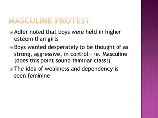 Masculine ProtestAdler noted that boys were held in higher esteem than girls Boys wanted desperately to be thought of as strong, aggressive, in control – ie. Masculine (does this point sound familiar class!) The idea of weakness and dependency is seen feminine