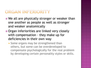 Organ iNFERIORITYWe all are physically stronger or weaker than one another as people as well as stronger and weaker anatomicallyOrgan inferiorities are linked very closely with compensation – they make up for deficiencies in their own way Some organs may be strengthened than others, but some can be overdeveloped to compensate psychologically for the real problem by developing certain personality styles or skills. 