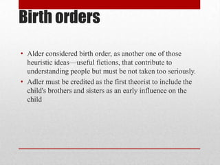 Birth orders
• Alder considered birth order, as another one of those
heuristic ideas—useful fictions, that contribute to
understanding people but must be not taken too seriously.
• Adler must be credited as the first theorist to include the
child's brothers and sisters as an early influence on the
child
 
