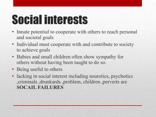 Social interests
• Innate potential to cooperate with others to reach personal
and societal goals
• Individual must cooperate with and contribute to society
to achieve goals
• Babies and small children often show sympathy for
others without having been taught to do so.
• Being useful to others
• lacking in social interest including neurotics, psychotics
,criminals ,drunkards ,problem, children ,perverts are
SOCAIL FAILURES
 