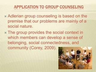 APPLICATION TO GROUP COUNSELING
 Adlerian group counseling is based on the
premise that our problems are mainly of a
social nature.
 The group provides the social context in
which members can develop a sense of
belonging, social connectedness, and
community (Corey, 2009).
 