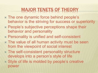 MAJOR TENETS OF THEORY
 The one dynamic force behind people’s
behavior is the striving for success or superiority
 People’s subjective perceptions shape their
behavior and personality
 Personality is unified and self-consistent
 The value of all human activity must be seen
from the viewpoint of social interest
 The self-consistent personality structure
develops into a person’s style of life
 Style of life is molded by people’s creative
power
 