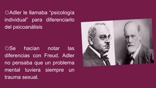☼Adler le llamaba “psicología
individual” para diferenciarlo
del psicoanálisis
☼Se hacían notar las
diferencias con Freud. Adler
no pensaba que un problema
mental tuviera siempre un
trauma sexual.
 