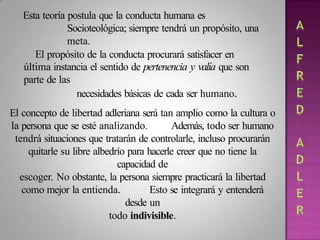 Esta teoría postula que la conducta humana es
Socioteológica; siempre tendrá un propósito, una
meta.
El propósito de la conducta procurará satisfacer en
última instancia el sentido de pertenencia y valía que son
parte de las
necesidades básicas de cada ser humano.
El concepto de libertad adleriana será tan amplio como la cultura o
la persona que se esté analizando. Además, todo ser humano
tendrá situaciones que tratarán de controlarle, incluso procurarán
quitarle su libre albedrío para hacerle creer que no tiene la
capacidad de
escoger. No obstante, la persona siempre practicará la libertad
como mejor la entienda. Esto se integrará y entenderá
desde un
todo indivisible.
 