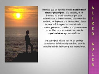 establece que las personas tienen inferioridades
físicas y psicológicas. No obstante, el ser
humano no estará controlado por estas
inferioridades o fuerzas internas, tales como los
instintos, los impulsos o el inconsciente. Estos
factores influirán pero no determinarán la
conducta, porque se considera a la persona como
un ser libre en el sentido de que tiene la
capacidad de escoger su conducta
Sus conceptos básicos son los de carácter,
complejo de inferioridad y conflicto entre la
situación real del individuo y sus alteraciones.
 
