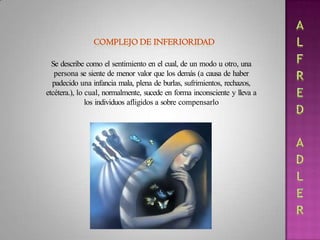 Se describe como el sentimiento en el cual, de un modo u otro, una
persona se siente de menor valor que los demás (a causa de haber
padecido una infancia mala, plena de burlas, sufrimientos, rechazos,
etcétera.), lo cual, normalmente, sucede en forma inconsciente y lleva a
los individuos afligidos a sobre compensarlo
 