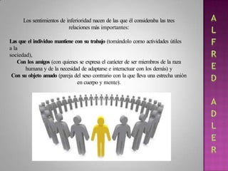 Los sentimientos de inferioridad nacen de las que él consideraba las tres
relaciones más importantes:
Las que el individuo mantiene con su trabajo (tomándolo como actividades útiles
a la
sociedad),
Con los amigos (con quienes se expresa el carácter de ser miembros de la raza
humana y de la necesidad de adaptarse e interactuar con los demás) y
Con su objeto amado (pareja del sexo contrario con la que lleva una estrecha unión
en cuerpo y mente).
 