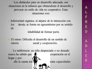 Los obstáculos para un desarrollo adecuado, son
situaciones en la infancia que obstaculizan el desarrollo y
provocar un estilo de vida no cooperativo. Estas
situaciones son:
a.Inferioridad orgánica: al alejarse de la interacción con
los demás, se forma un egocentrismo por su sentido
de
inhabilidad de formar parte.
b.El mimo: Dificulta el desarrollo de un sentido de
interés social y cooperación.
c.La indiferencia: un niño despreciado o no deseado
nunca ha sabido que es el amor y la cooperación en el
hogar y por
ello le cuesta trabajo desarrollar estas capacidades
 