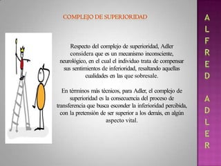 Respecto del complejo de superioridad, Adler
considera que es un mecanismo inconsciente,
neurológico, en el cual el individuo trata de compensar
sus sentimientos de inferioridad, resaltando aquellas
cualidades en las que sobresale.
En términos más técnicos, para Adler, el complejo de
superioridad es la consecuencia del proceso de
transferencia que busca esconder la inferioridad percibida,
con la pretensión de ser superior a los demás, en algún
aspecto vital.
 