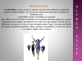 La meta ficticia es la que se crea, se entiende como una meta idealizada de adaptación
perfecta a nuestro ambiente. Una vez que nos creamos una meta ficticia, luchamos por
alcanzarla como
si equivalieran al éxito, la felicidad y la seguridad.
Para Adler, la meta de dominar el ambiente era un concepto demasiado amplio para explicar
lógicamente cómo elegimos una dirección en la vida, por lo que adoptó la idea de que nos
planteamos una meta en la vida, en la que convergen nuestros logros. Esta meta está influida
por nuestras experiencias personales, valores, actitudes y personalidad. La meta en la vida no
es un objetivo elegido, claro y conciso.
 