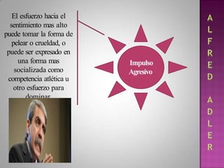 Impulso
Agresivo
.
El esfuerzo hacia el
sentimiento mas alto
puede tomar la forma de
pelear o crueldad, o
puede ser expresado en
una forma mas
socializada como
competencia atlética u
otro esfuerzo para
dominar.
 