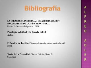 LA PSICOLOGÍA INDIVIDUAL DE ALFRED ADLER Y
LA
PSICOSÍNTESIS DE OLIVÉR BRACHFELD.
Revista de Neuro – Psiquiatría.. 2004.
Psicología Individual y la Escuela. Alfred
Adler.
El Sentido de La vida. Primera edición cibernética, noviembre del
2004.
Teorías de La Personalidad. Tercera Edición. Susan C.
Cloninger
 