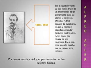 Era el segundo varón
de tres niños, fruto de
un matrimonio de un
comerciante judío de
granos y su mujer.
De niño, Alfred
padeció de raquitismo,
lo que le mantuvo
impedido de andar
hasta los cuatro años.
A los cinco, casi
muere de una
neumonía. Fue a esta
edad cuando decidió
que de mayor sería
médico.
Por eso su interés social y su preocupación por los
defectos físicos.
 