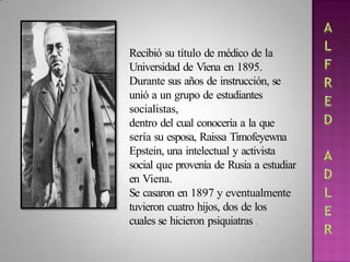 Recibió su título de médico de la
Universidad de Viena en 1895.
Durante sus años de instrucción, se
unió a un grupo de estudiantes
socialistas,
dentro del cual conocería a la que
sería su esposa, Raissa Timofeyewna
Epstein, una intelectual y activista
social que provenía de Rusia a estudiar
en Viena.
Se casaron en 1897 y eventualmente
tuvieron cuatro hijos, dos de los
cuales se hicieron psiquiatras .
 