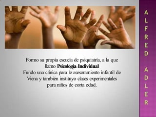 Formo su propia escuela de psiquiatría, a la que
llamo Psicología Individual
Fundo una clínica para le asesoramiento infantil de
Viena y también instituyo clases experimentales
para niños de corta edad.
 