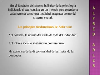 fue el fundador del sistema holístico de la psicología
individual, el cual consiste en un método para entender a
cada persona como una totalidad integrada dentro del
sistema social.
Los principios fundamentales de Adler son:
• el holismo, la unidad del estilo de vida del individuo.
• el interés social o sentimiento comunitario.
•la existencia de la direccionalidad de las metas de la
conducta.
 