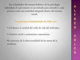 ALFRED ADLERfue el fundador del sistema holístico de la psicología individual, el cual consiste en un método para entender a cada persona como una totalidad integrada dentro del sistema social.Los principios fundamentales de Adler son: el holismo, la unidad del estilo de vida del individuo.