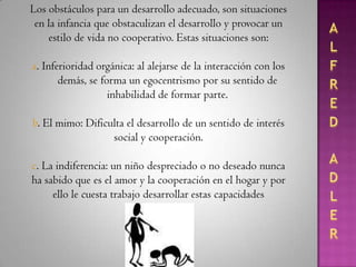 ALFRED ADLERLos sentimientos de inferioridad nacen de las que él consideraba las tres relaciones más importantes:Las que el individuo mantiene con su trabajo (tomándolo como actividades útiles a la sociedad),Con los amigos (con quienes se expresa el carácter de ser miembros de la raza humana y de la necesidad de adaptarse e interactuar con los demás) yCon su objeto amado (pareja del sexo contrario con la que lleva una estrecha unión en cuerpo y mente).