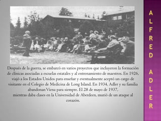 ALFRED ADLERDespués de la guerra, se embarcó en varios proyectos que incluyeron la formación de clínicas asociadas a escuelas estatales y al entrenamiento de maestros. En 1926, viajó a los Estados Unidos para enseñar y eventualmente aceptó un cargo de visitante en el Colegio deMedicina de Long Island. En 1934, Adler y su familia abandonan Viena para siempre. El 28 de mayo de 1937, mientras daba clases en la Universidad de Aberdeen, murió de un ataque al corazón.