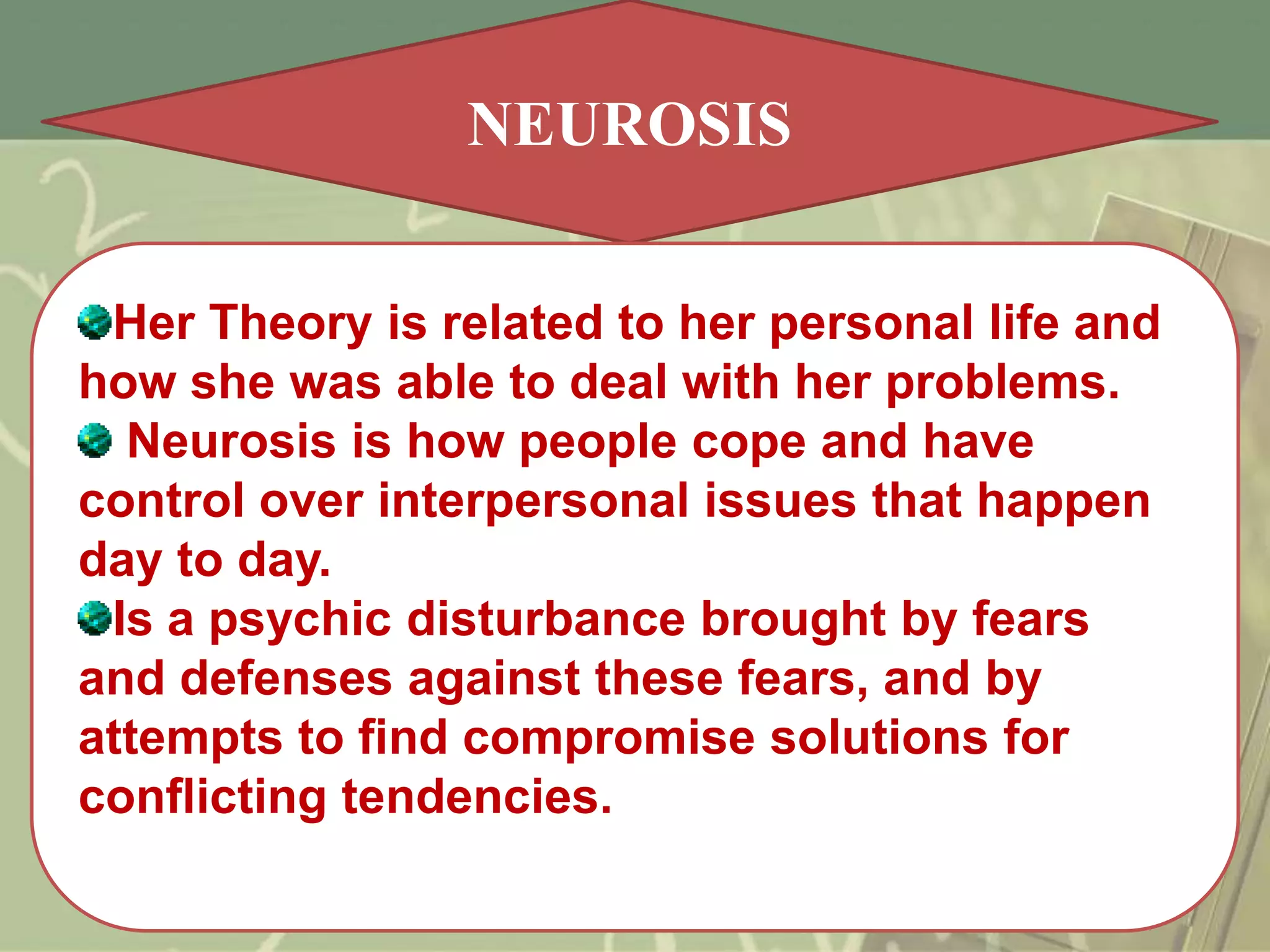 NEUROSIS
Her Theory is related to her personal life and
how she was able to deal with her problems.
Neurosis is how people cope and have
control over interpersonal issues that happen
day to day.
Is a psychic disturbance brought by fears
and defenses against these fears, and by
attempts to find compromise solutions for
conflicting tendencies.

 