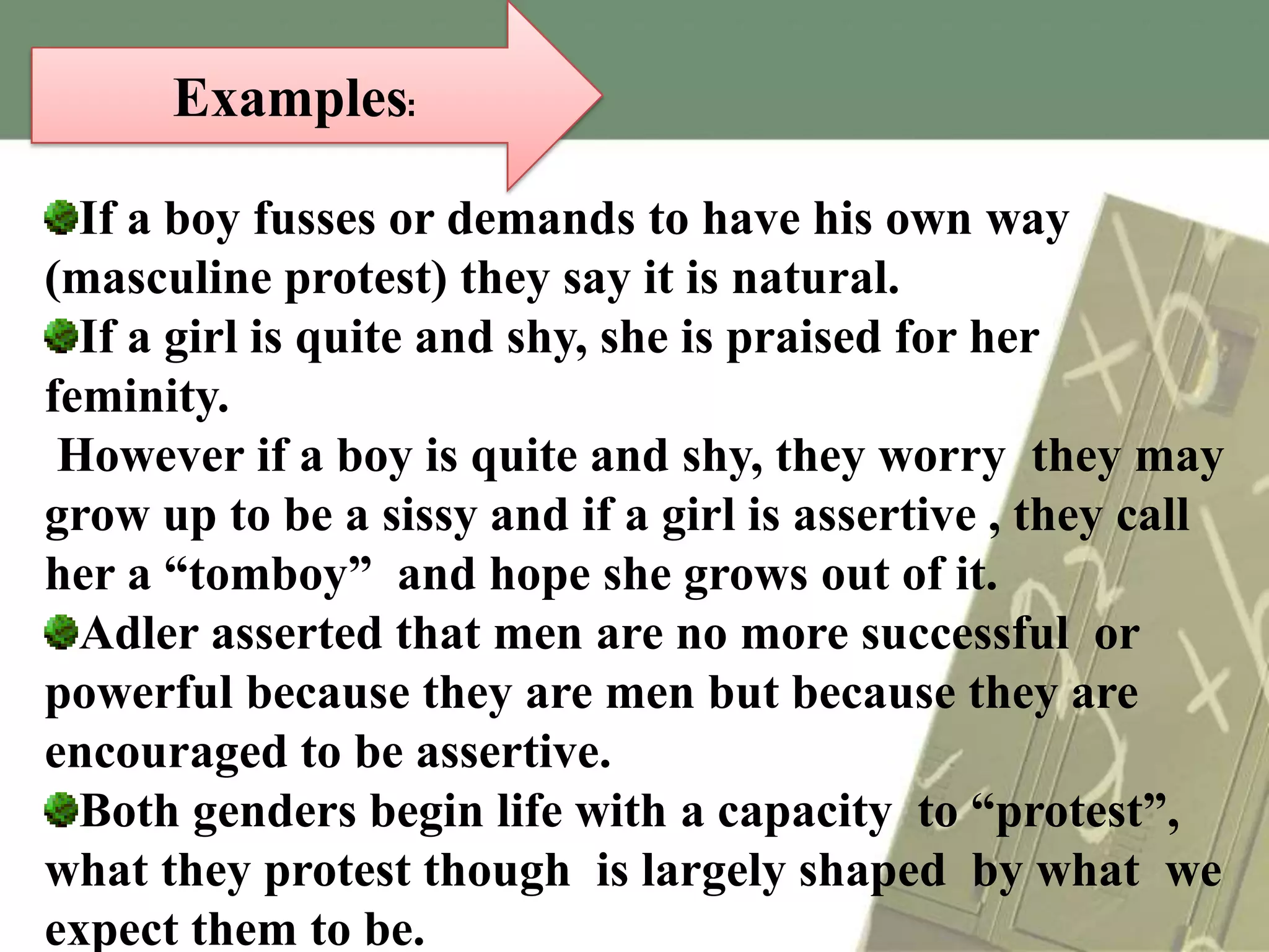 Examples:
If a boy fusses or demands to have his own way
(masculine protest) they say it is natural.
If a girl is quite and shy, she is praised for her
feminity.
However if a boy is quite and shy, they worry they may
grow up to be a sissy and if a girl is assertive , they call
her a “tomboy” and hope she grows out of it.
Adler asserted that men are no more successful or
powerful because they are men but because they are
encouraged to be assertive.
Both genders begin life with a capacity to “protest”,
what they protest though is largely shaped by what we
expect them to be.

 