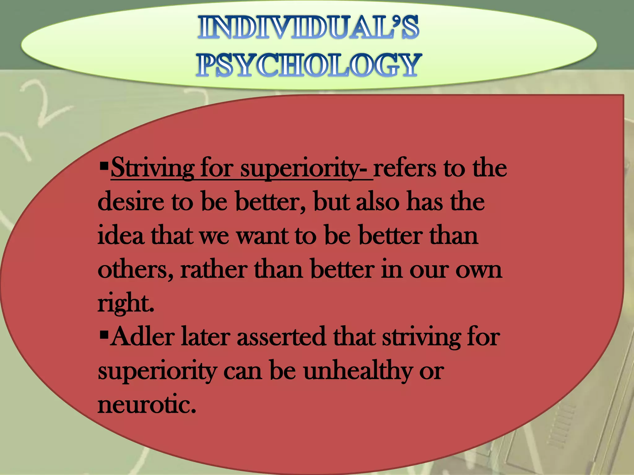 Striving for superiority- refers to the
desire to be better, but also has the
idea that we want to be better than
others, rather than better in our own
right.
Adler later asserted that striving for
superiority can be unhealthy or
neurotic.

 
