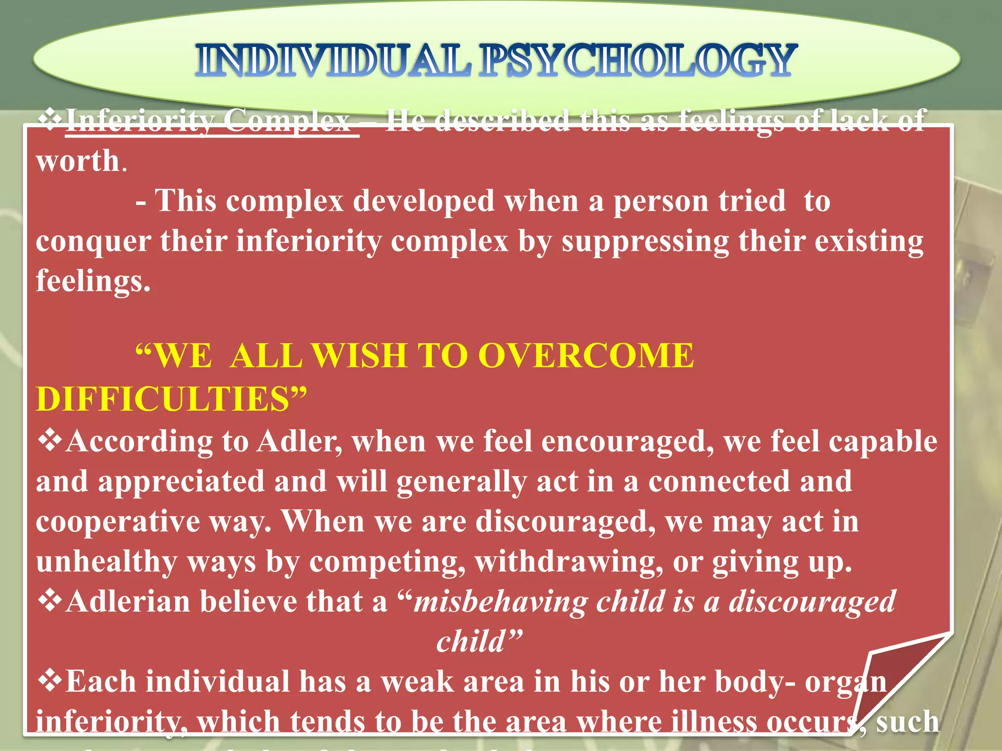 Inferiority Complex – He described this as feelings of lack of
worth.
- This complex developed when a person tried to
conquer their inferiority complex by suppressing their existing
feelings.

“WE ALL WISH TO OVERCOME
DIFFICULTIES”
According to Adler, when we feel encouraged, we feel capable
and appreciated and will generally act in a connected and
cooperative way. When we are discouraged, we may act in
unhealthy ways by competing, withdrawing, or giving up.
Adlerian believe that a “misbehaving child is a discouraged
child”
Each individual has a weak area in his or her body- organ
inferiority, which tends to be the area where illness occurs, such

 