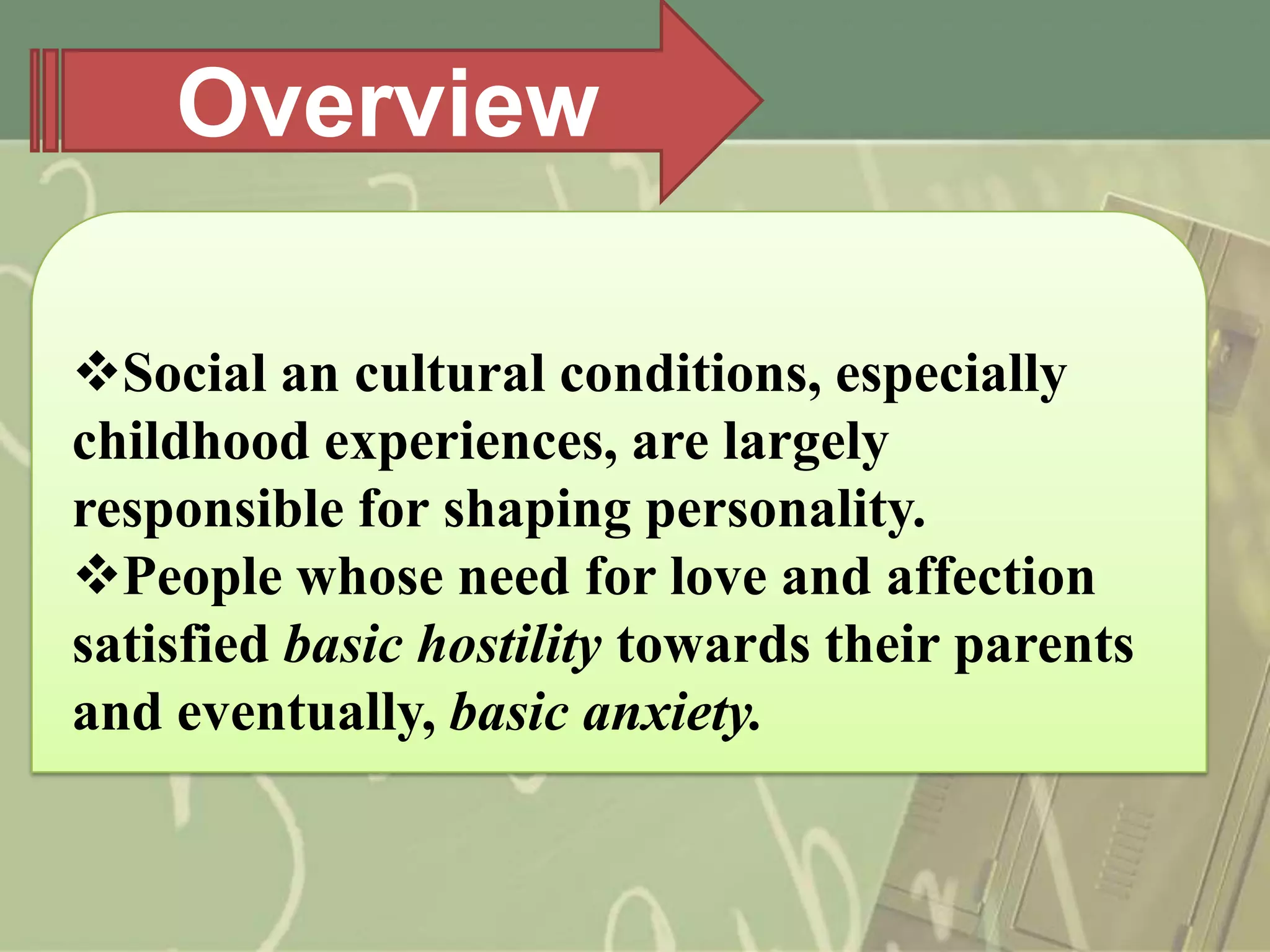 Overview
Social an cultural conditions, especially
childhood experiences, are largely
responsible for shaping personality.
People whose need for love and affection
satisfied basic hostility towards their parents
and eventually, basic anxiety.

 