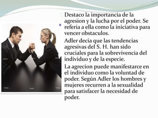 Destaco la importancia de la
agresion y la lucha por el poder. Se
referia a ella como la iniciativa para
vencer obstaculos.
Adler decia que las tendencias
agresivas del S. H. han sido
cruciales para la sobrevivencia del
individuo y de la especie.
La agrecion puede manifestarce en
el individuo como la voluntad de
poder. Según Adler los hombres y
mujeres recurren a la sexualidad
para satisfacer la necesidad de
poder.
 
