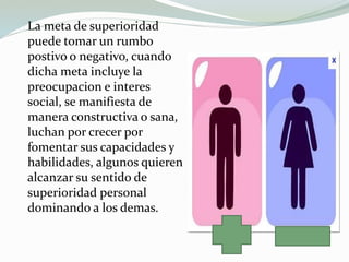 La meta de superioridad
puede tomar un rumbo
postivo o negativo, cuando
dicha meta incluye la
preocupacion e interes
social, se manifiesta de
manera constructiva o sana,
luchan por crecer por
fomentar sus capacidades y
habilidades, algunos quieren
alcanzar su sentido de
superioridad personal
dominando a los demas.
 