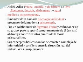 Alfred Adler (Viena, Austria, 7 de febrero de 1870 -
Aberdeen, Escocia, 28 de mayo de 1937)
médico y psicoterapeuta ,
fundador de la llamada psicología individual y
precursor de la moderna psicoterapia.
Fue un colaborador de Sigmund Freud y cofundador de
su grupo, pero se apartó tempranamente de él (en 1911)
al divergir sobre distintos puntos de la teoría
psicoanalítica.
Sus conceptos básicos son los de carácter, complejo de
inferioridad y conflicto entre la situación real del
individuo y sus aspiraciones.
 
