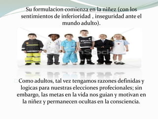 Su formulacion comienza en la niñez (con los
sentimientos de inferioridad , inseguridad ante el
mundo adulto).
Como adultos, tal vez tengamos razones definidas y
logicas para nuestras elecciones profecionales; sin
embargo, las metas en la vida nos guian y motivan en
la niñez y permanecen ocultas en la consciencia.
 