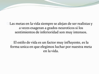 Las metas en la vida siempre se alejan de ser realistas y
a veces exageran a grados neuroticos si los
sentimientos de inferioridad son muy intensos.
El estilo de vida es un factor muy influyente, es la
forma unica en que elegimos luchar por nuestra meta
en la vida.
 