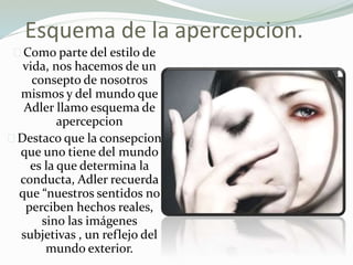 Esquema de la apercepcion.
Como parte del estilo de
vida, nos hacemos de un
consepto de nosotros
mismos y del mundo que
Adler llamo esquema de
apercepcion
Destaco que la consepcion
que uno tiene del mundo
es la que determina la
conducta, Adler recuerda
que “nuestros sentidos no
perciben hechos reales,
sino las imágenes
subjetivas , un reflejo del
mundo exterior.
 