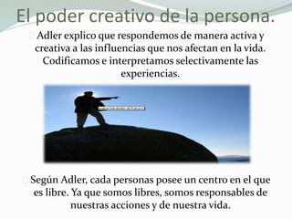 El poder creativo de la persona.
Adler explico que respondemos de manera activa y
creativa a las influencias que nos afectan en la vida.
Codificamos e interpretamos selectivamente las
experiencias.
Según Adler, cada personas posee un centro en el que
es libre. Ya que somos libres, somos responsables de
nuestras acciones y de nuestra vida.
 