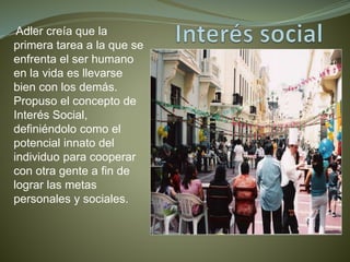 Adler creía que la
primera tarea a la que se
enfrenta el ser humano
en la vida es llevarse
bien con los demás.
Propuso el concepto de
Interés Social,
definiéndolo como el
potencial innato del
individuo para cooperar
con otra gente a fin de
lograr las metas
personales y sociales.
 