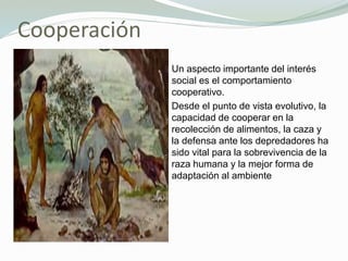 Cooperación
Un aspecto importante del interés
social es el comportamiento
cooperativo.
Desde el punto de vista evolutivo, la
capacidad de cooperar en la
recolección de alimentos, la caza y
la defensa ante los depredadores ha
sido vital para la sobrevivencia de la
raza humana y la mejor forma de
adaptación al ambiente
 
