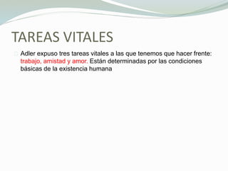 TAREAS VITALES
Adler expuso tres tareas vitales a las que tenemos que hacer frente:
trabajo, amistad y amor. Están determinadas por las condiciones
básicas de la existencia humana
 