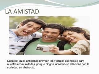 LA AMISTAD
Nuestros lazos amistosos proveen los vínculos esenciales para
nuestras comunidades porque ningún individuo se relaciona con la
sociedad en abstracto.
 