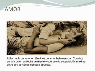 AMOR
Adler habla de amor en términos de amor heterosexual. Consiste
en una unión estrecha de mente y cuerpo y la cooperación maxima
entre dos personas del sexo opuesto.
 