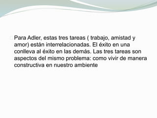 Para Adler, estas tres tareas ( trabajo, amistad y
amor) están interrelacionadas. El éxito en una
conlleva al éxito en las demás. Las tres tareas son
aspectos del mismo problema: como vivir de manera
constructiva en nuestro ambiente
 