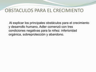 OBSTACULOS PARA EL CRECIMIENTO
Al explicar los principales obstáculos para el crecimiento
y desarrollo humano, Adler comenzó con tres
condiciones negativas para la niñez: inferioridad
orgánica, sobreprotección y abandono.
 
