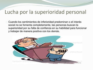 Lucha por la superioridad personal
Cuando los sentimientos de inferioridad predominan o el interés
social no se fomenta completamente, las personas buscan la
superioridad por su falta de confianza en su habilidad para funcionar
y trabajar de manera positiva con los demás.
 
