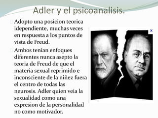 Adler y el psicoanalisis.
Adopto una posicion teorica
idependiente, muchas veces
en respuesta a los puntos de
vista de Freud.
Ambos tenian enfoques
diferentes nunca asepto la
teoria de Freud de que el
materia sexual reprimido e
inconsciente de la niñez fuera
el centro de todas las
neurosis. Adler quien veia la
sexualidad como una
expresion de la personalidad
no como motivador.
 