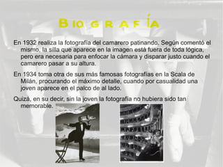 B io g r a f ía
En 1932 realiza la fotografía del camarero patinando. Según comentó el
  mismo, la silla que aparece en la imagen está fuera de toda lógica,
  pero era necesaria para enfocar la cámara y disparar justo cuando el
  camarero pasar a su altura.
En 1934 toma otra de sus más famosas fotografías en la Scala de
  Milán, procurando el máximo detalle, cuando por casualidad una
  joven aparece en el palco de al lado.
Quizá, en su decir, sin la joven la fotografía no hubiera sido tan
  memorable.
 