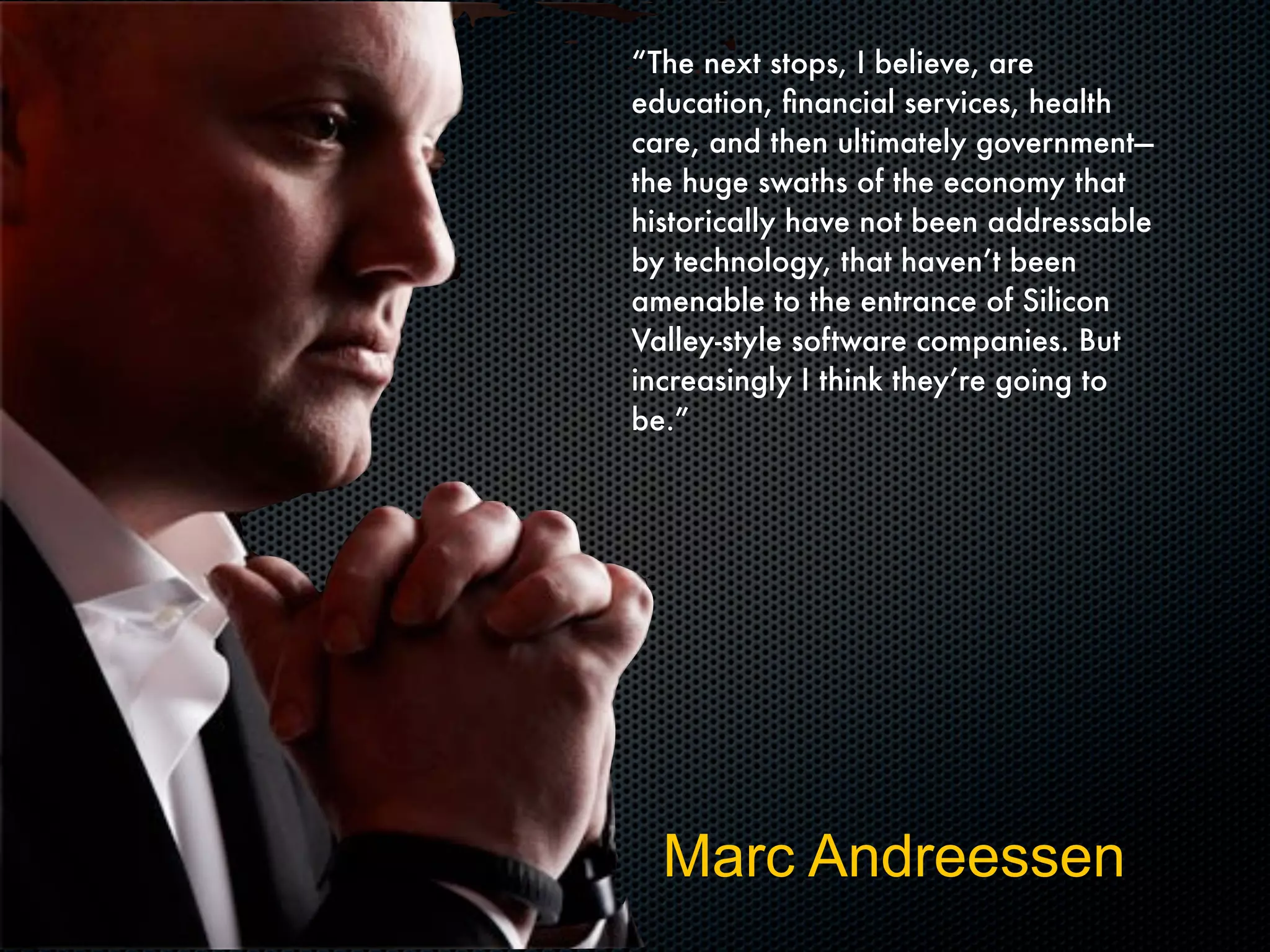 “The next stops, I believe, are
education, ﬁnancial services, health
care, and then ultimately government—
the huge swaths of the economy that
historically have not been addressable
by technology, that haven’t been
amenable to the entrance of Silicon
Valley-style software companies. But
increasingly I think they’re going to
be.”
Marc Andreessen
 