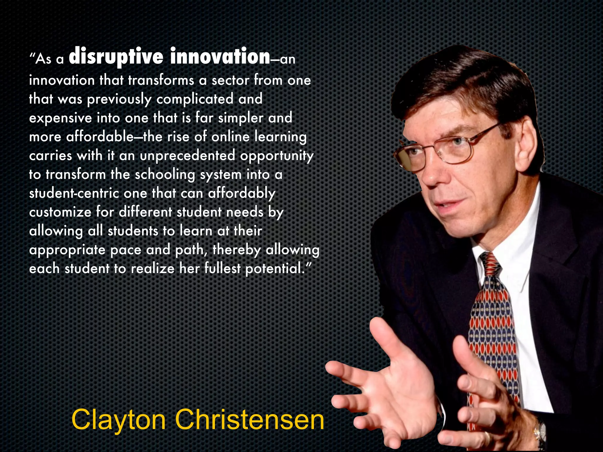 “As a disruptive innovation—an
innovation that transforms a sector from one
that was previously complicated and
expensive into one that is far simpler and
more affordable—the rise of online learning
carries with it an unprecedented opportunity
to transform the schooling system into a
student-centric one that can affordably
customize for different student needs by
allowing all students to learn at their
appropriate pace and path, thereby allowing
each student to realize her fullest potential.”
Clayton Christensen
 