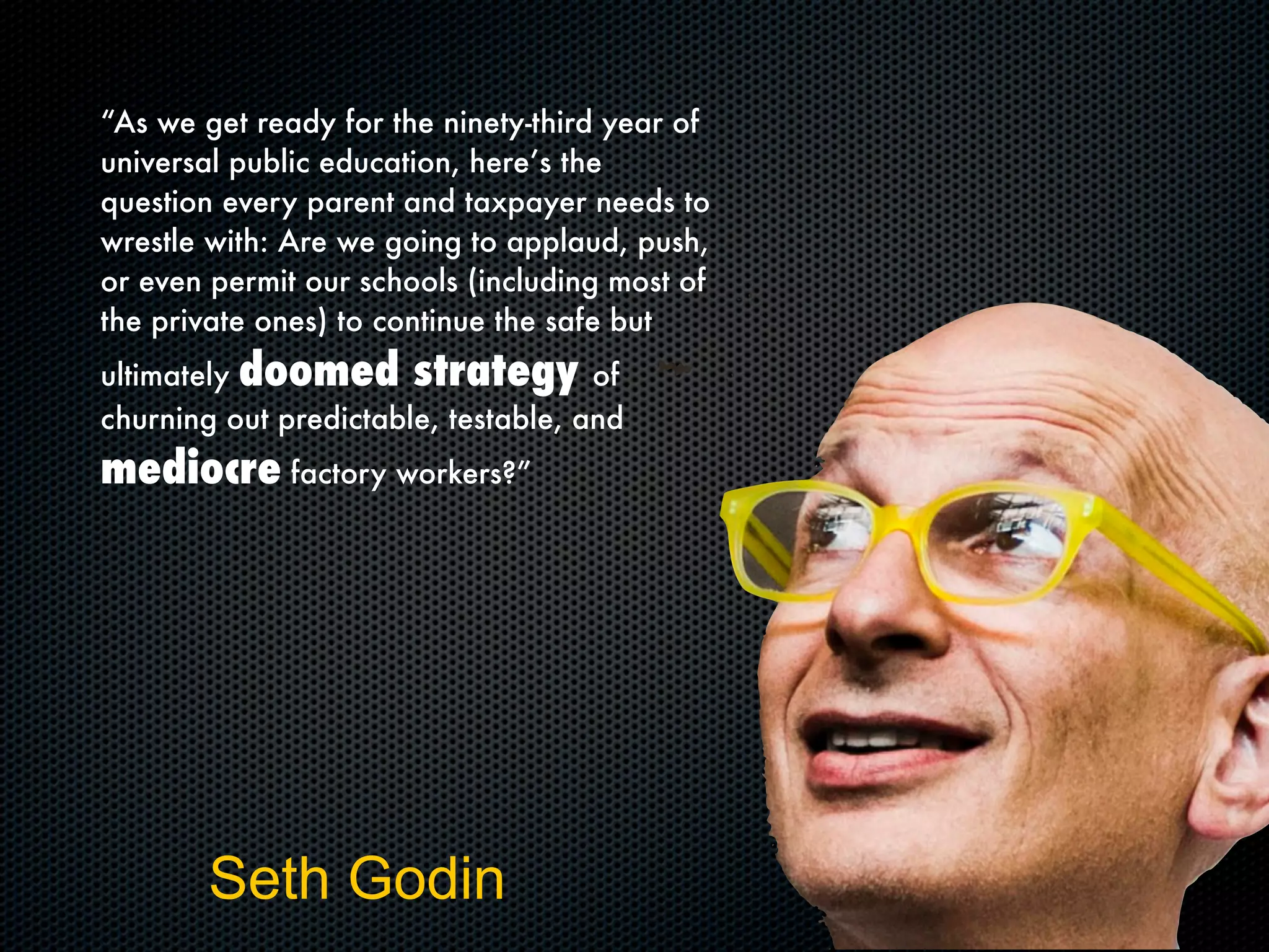 Seth Godin
“As we get ready for the ninety-third year of
universal public education, here’s the
question every parent and taxpayer needs to
wrestle with: Are we going to applaud, push,
or even permit our schools (including most of
the private ones) to continue the safe but
ultimately doomed strategy of
churning out predictable, testable, and
mediocre factory workers?”
 