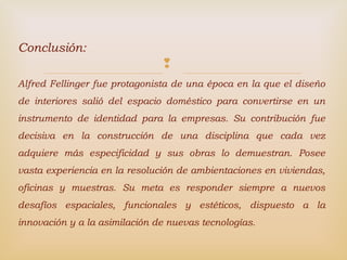 
Conclusión:
Alfred Fellinger fue protagonista de una época en la que el diseño
de interiores salió del espacio doméstico para convertirse en un
instrumento de identidad para la empresas. Su contribución fue
decisiva en la construcción de una disciplina que cada vez
adquiere más especificidad y sus obras lo demuestran. Posee
vasta experiencia en la resolución de ambientaciones en viviendas,
oficinas y muestras. Su meta es responder siempre a nuevos
desafíos espaciales, funcionales y estéticos, dispuesto a la
innovación y a la asimilación de nuevas tecnologías.
 