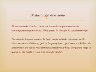 
Postura con el diseño
Al momento de diseñar, tiene un lineamiento y es totalmente
contemporáneo y moderno. No le gusta lo vintage, lo considera viejo.
“Yo cuando hago una casa, la hago en función de cómo me siento,
cómo se siente el cliente, qué es lo que quiere… y si vamos a hablar de
tendencias, yo soy lo más anti-tendencioso que hay, porque yo hago lo
que a mí me gusta y no lo que está de moda”.
 